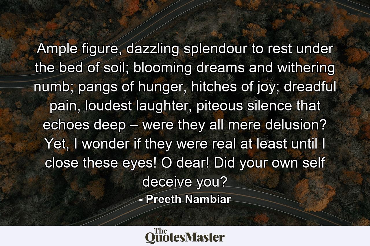 Ample figure, dazzling splendour to rest under the bed of soil; blooming dreams and withering numb; pangs of hunger, hitches of joy; dreadful pain, loudest laughter, piteous silence that echoes deep – were they all mere delusion? Yet, I wonder if they were real at least until I close these eyes! O dear! Did your own self deceive you? - Quote by Preeth Nambiar