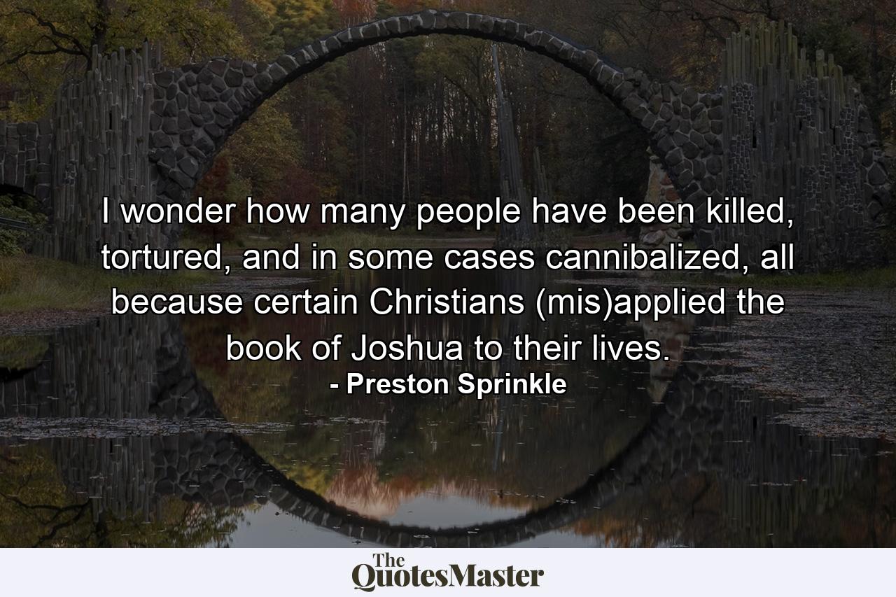 I wonder how many people have been killed, tortured, and in some cases cannibalized, all because certain Christians (mis)applied the book of Joshua to their lives. - Quote by Preston Sprinkle