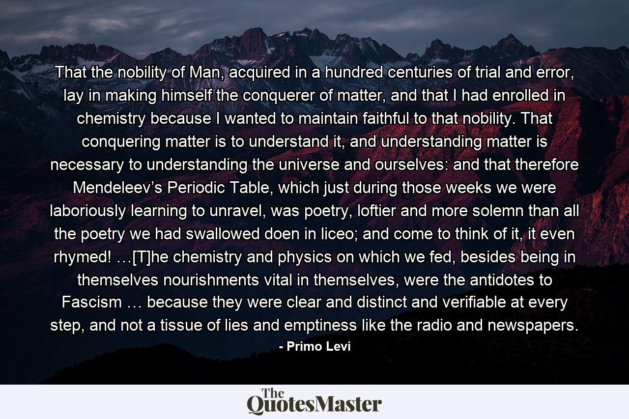 That the nobility of Man, acquired in a hundred centuries of trial and error, lay in making himself the conquerer of matter, and that I had enrolled in chemistry because I wanted to maintain faithful to that nobility. That conquering matter is to understand it, and understanding matter is necessary to understanding the universe and ourselves: and that therefore Mendeleev’s Periodic Table, which just during those weeks we were laboriously learning to unravel, was poetry, loftier and more solemn than all the poetry we had swallowed doen in liceo; and come to think of it, it even rhymed! …[T]he chemistry and physics on which we fed, besides being in themselves nourishments vital in themselves, were the antidotes to Fascism … because they were clear and distinct and verifiable at every step, and not a tissue of lies and emptiness like the radio and newspapers. - Quote by Primo Levi