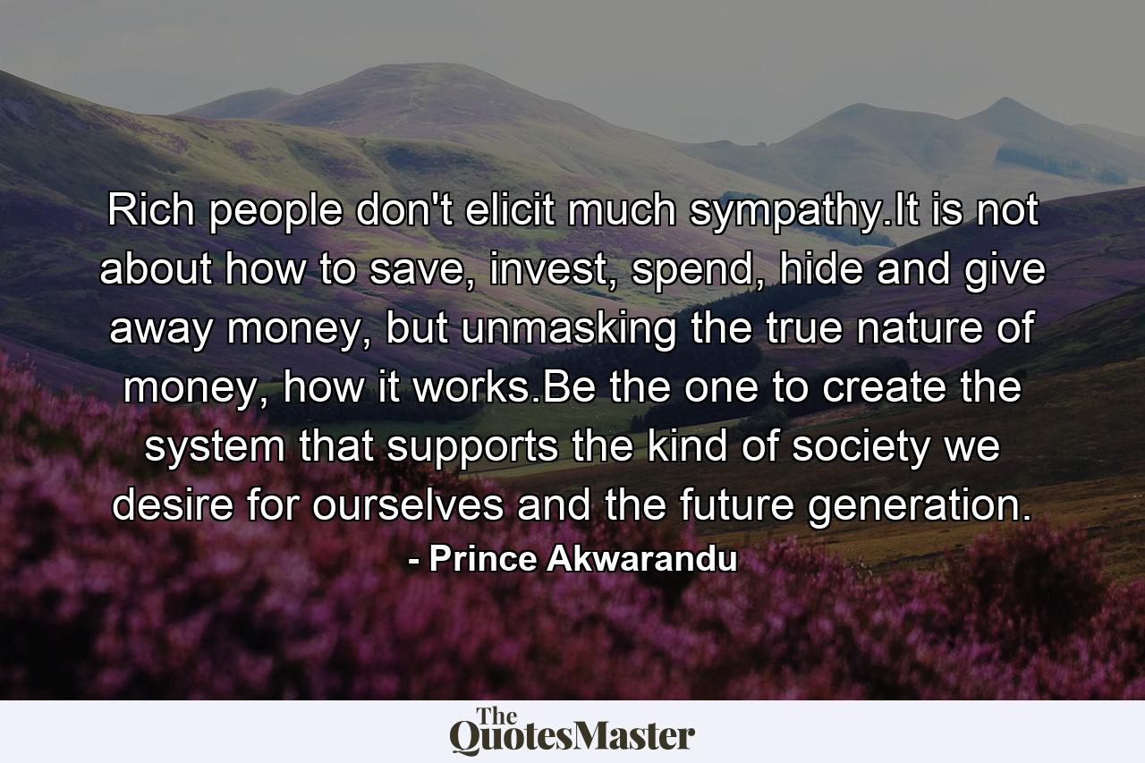 Rich people don't elicit much sympathy.It is not about how to save, invest, spend, hide and give away money, but unmasking the true nature of money, how it works.Be the one to create the system that supports the kind of society we desire for ourselves and the future generation. - Quote by Prince Akwarandu