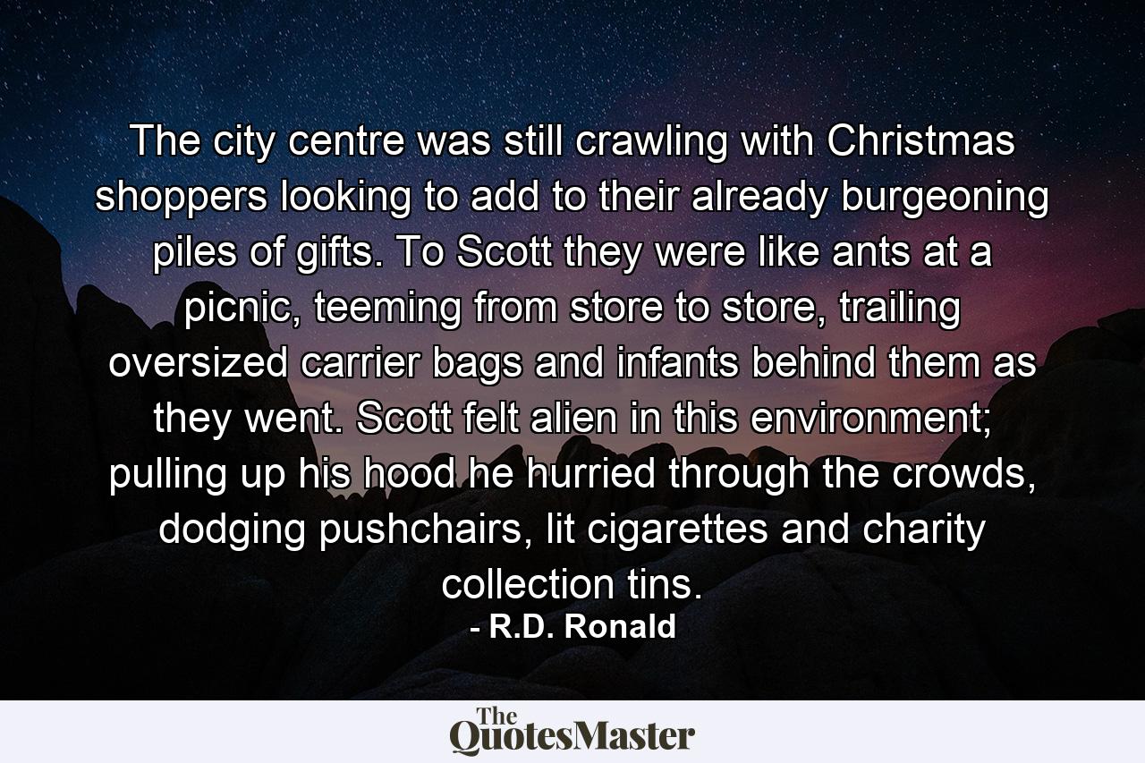 The city centre was still crawling with Christmas shoppers looking to add to their already burgeoning piles of gifts. To Scott they were like ants at a picnic, teeming from store to store, trailing oversized carrier bags and infants behind them as they went. Scott felt alien in this environment; pulling up his hood he hurried through the crowds, dodging pushchairs, lit cigarettes and charity collection tins. - Quote by R.D. Ronald