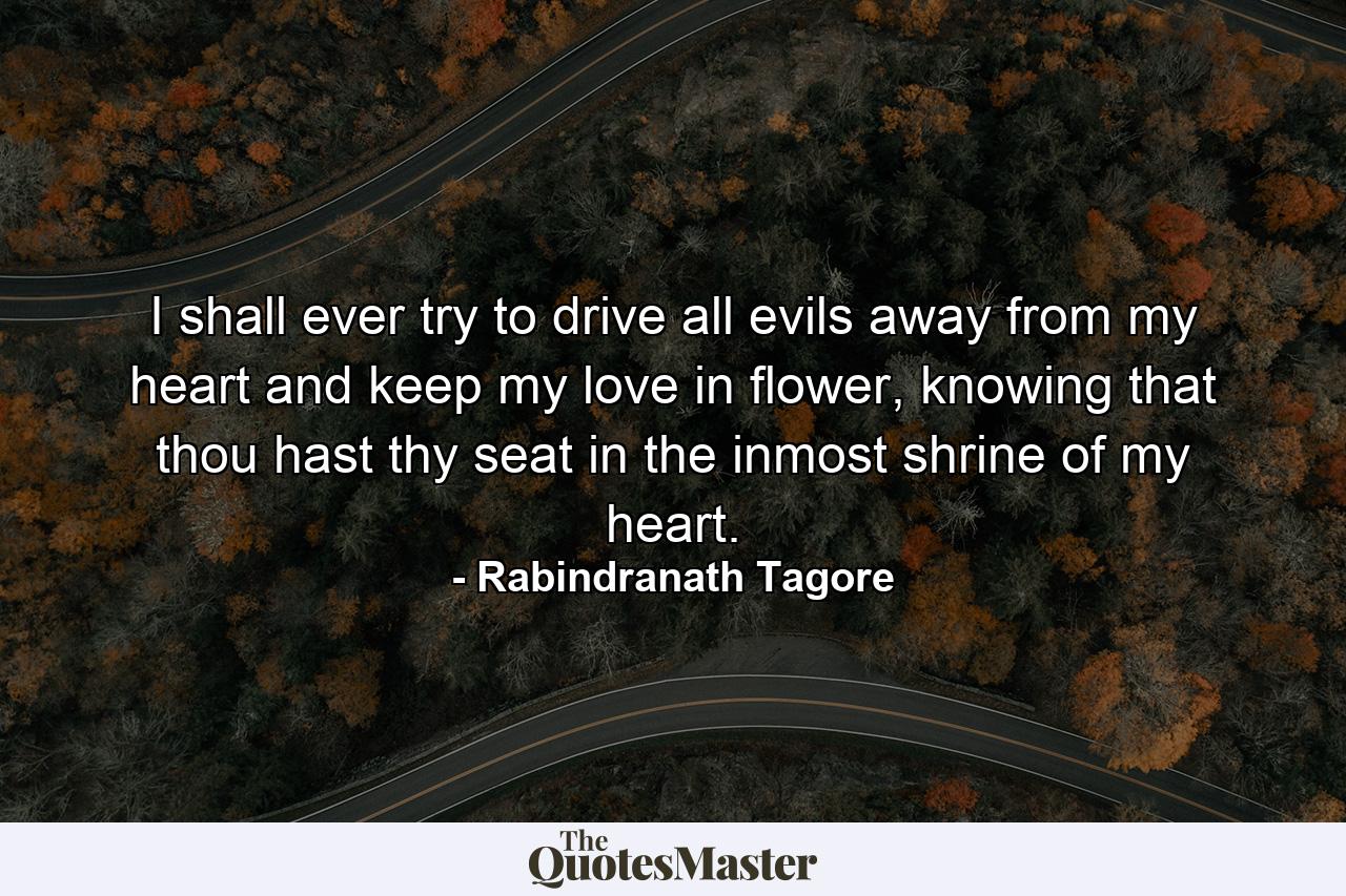 I shall ever try to drive all evils away from my heart and keep my love in flower, knowing that thou hast thy seat in the inmost shrine of my heart. - Quote by Rabindranath Tagore