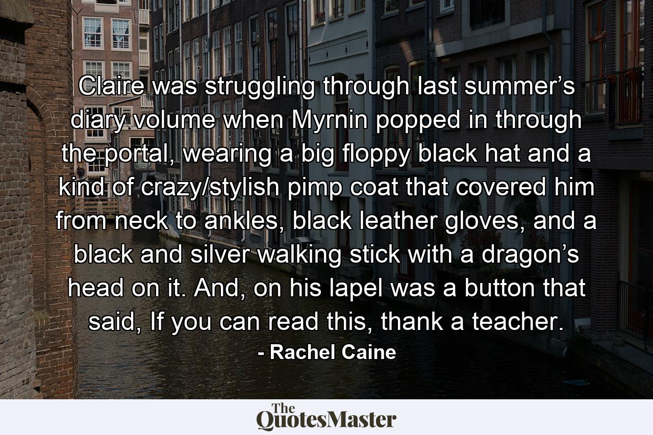 Claire was struggling through last summer’s diary volume when Myrnin popped in through the portal, wearing a big floppy black hat and a kind of crazy/stylish pimp coat that covered him from neck to ankles, black leather gloves, and a black and silver walking stick with a dragon’s head on it. And, on his lapel was a button that said, If you can read this, thank a teacher. - Quote by Rachel Caine