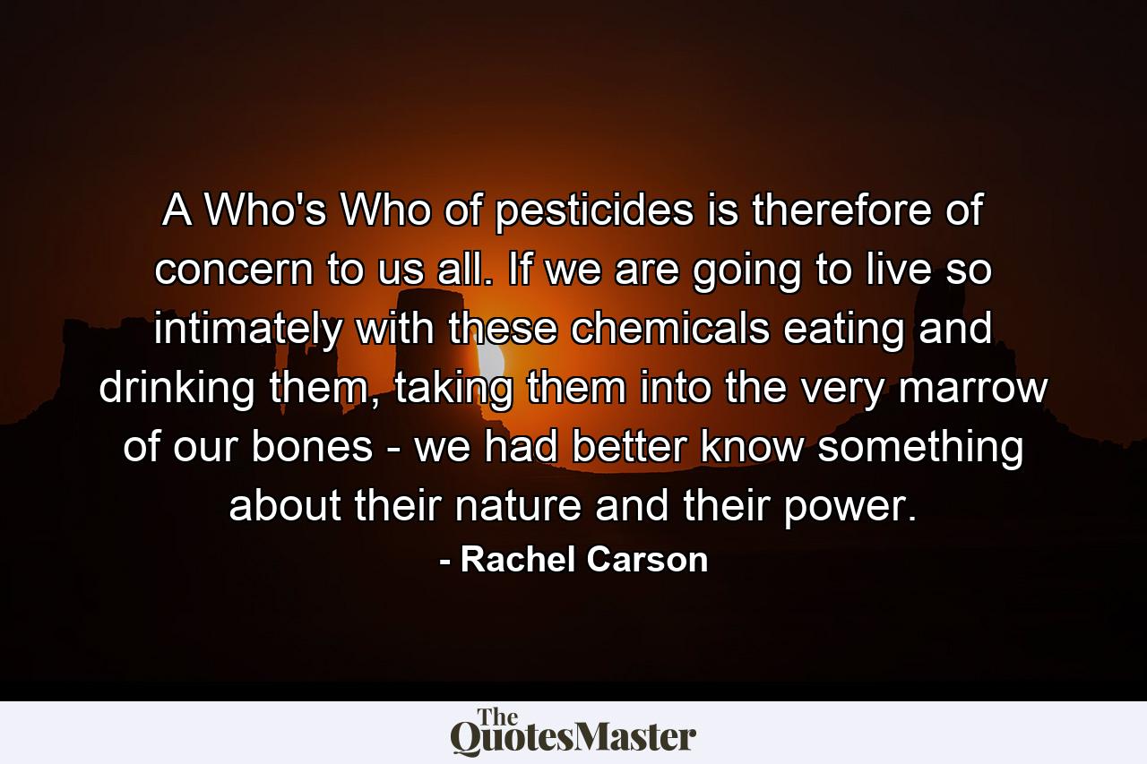 A Who's Who of pesticides is therefore of concern to us all. If we are going to live so intimately with these chemicals eating and drinking them, taking them into the very marrow of our bones - we had better know something about their nature and their power. - Quote by Rachel Carson