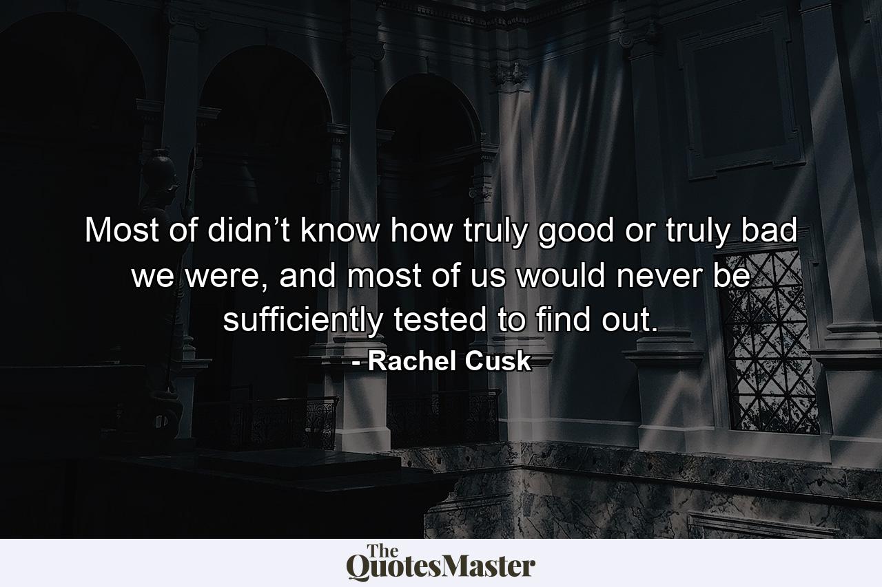 Most of didn’t know how truly good or truly bad we were, and most of us would never be sufficiently tested to find out. - Quote by Rachel Cusk