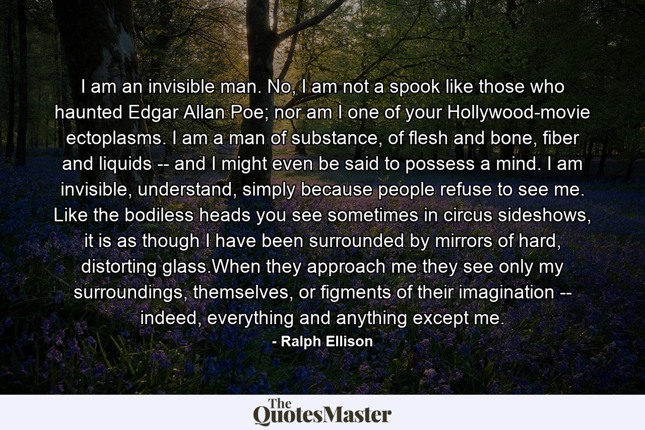 I am an invisible man. No, I am not a spook like those who haunted Edgar Allan Poe; nor am I one of your Hollywood-movie ectoplasms. I am a man of substance, of flesh and bone, fiber and liquids -- and I might even be said to possess a mind. I am invisible, understand, simply because people refuse to see me. Like the bodiless heads you see sometimes in circus sideshows, it is as though I have been surrounded by mirrors of hard, distorting glass.When they approach me they see only my surroundings, themselves, or figments of their imagination -- indeed, everything and anything except me. - Quote by Ralph Ellison