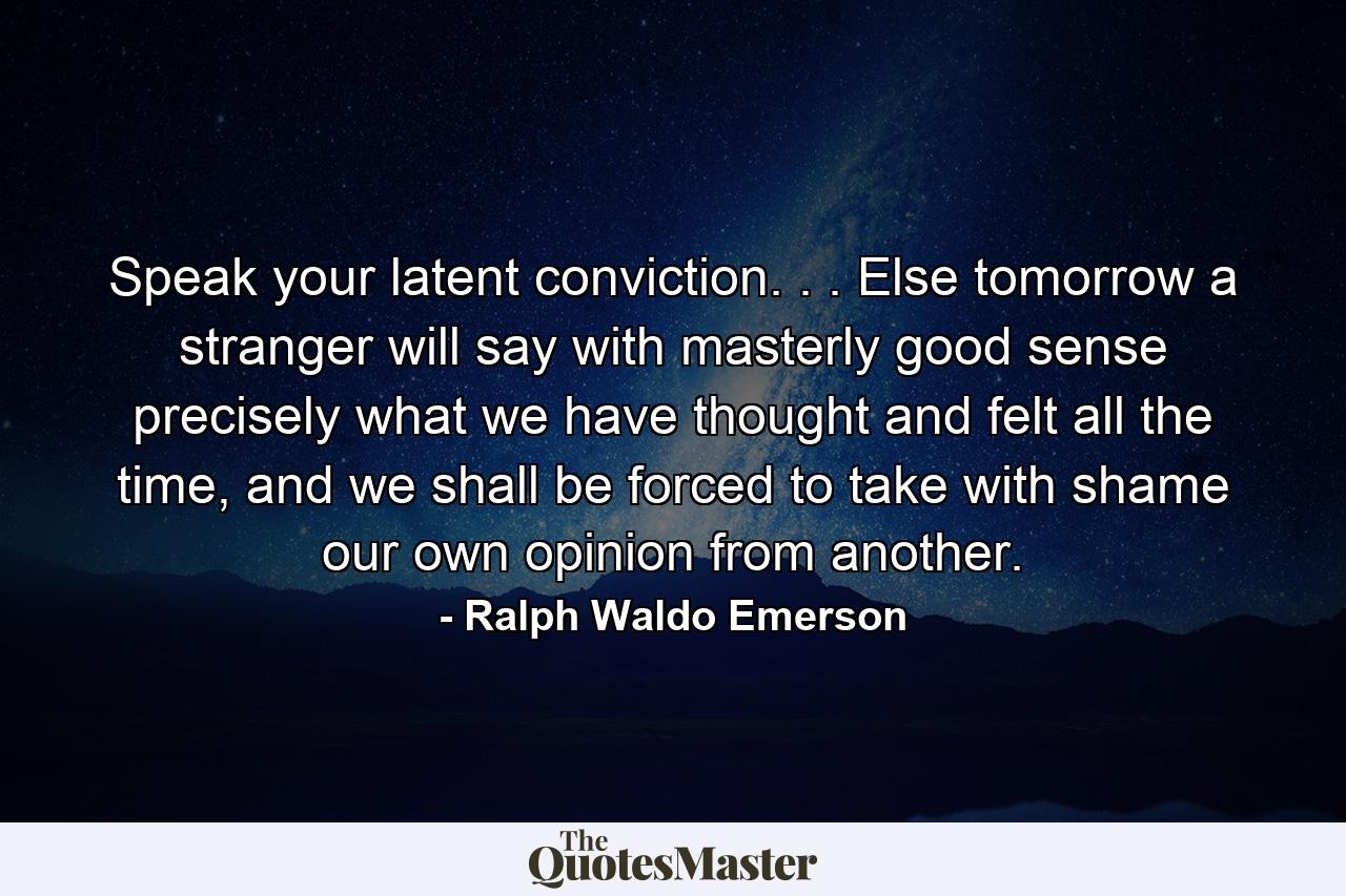 Speak your latent conviction. . . Else tomorrow a stranger will say with masterly good sense precisely what we have thought and felt all the time, and we shall be forced to take with shame our own opinion from another. - Quote by Ralph Waldo Emerson