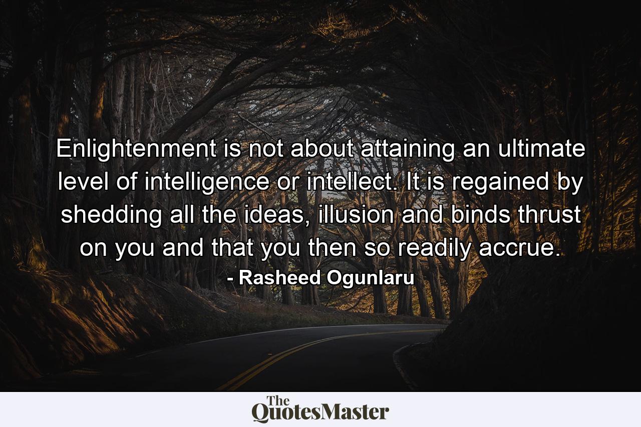 Enlightenment is not about attaining an ultimate level of intelligence or intellect. It is regained by shedding all the ideas, illusion and binds thrust on you and that you then so readily accrue. - Quote by Rasheed Ogunlaru