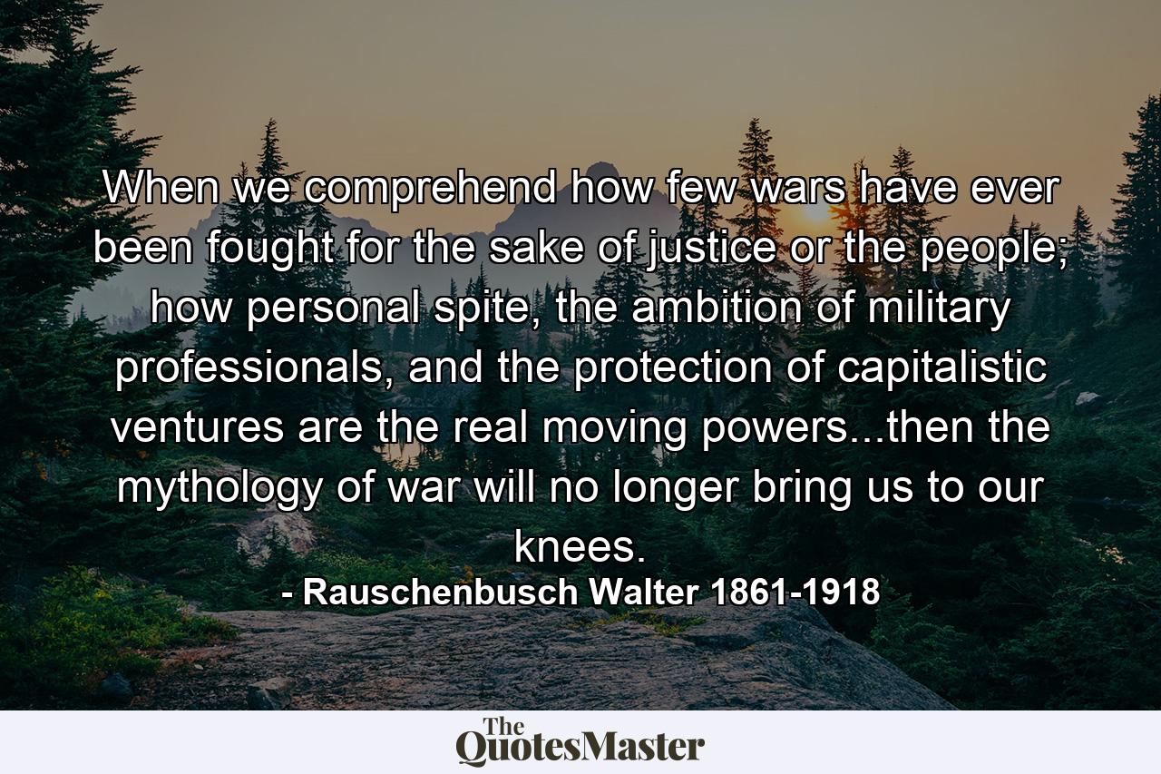 When we comprehend how few wars have ever been fought for the sake of justice or the people; how personal spite, the ambition of military professionals, and the protection of capitalistic ventures are the real moving powers...then the mythology of war will no longer bring us to our knees. - Quote by Rauschenbusch Walter 1861-1918