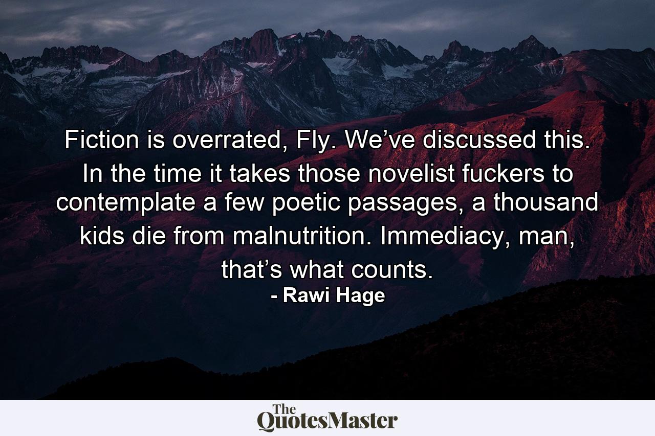 Fiction is overrated, Fly. We’ve discussed this. In the time it takes those novelist fuckers to contemplate a few poetic passages, a thousand kids die from malnutrition. Immediacy, man, that’s what counts. - Quote by Rawi Hage