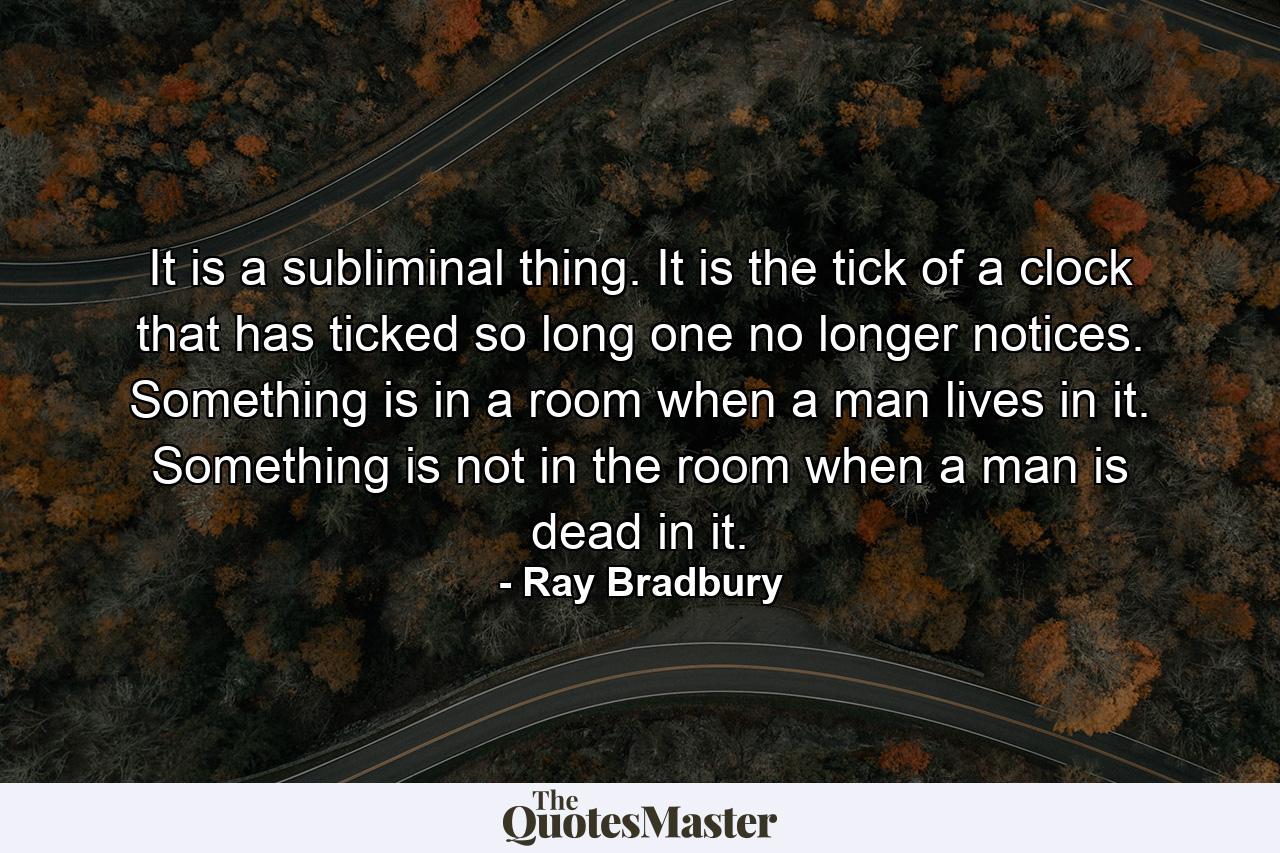 It is a subliminal thing. It is the tick of a clock that has ticked so long one no longer notices. Something is in a room when a man lives in it. Something is not in the room when a man is dead in it. - Quote by Ray Bradbury