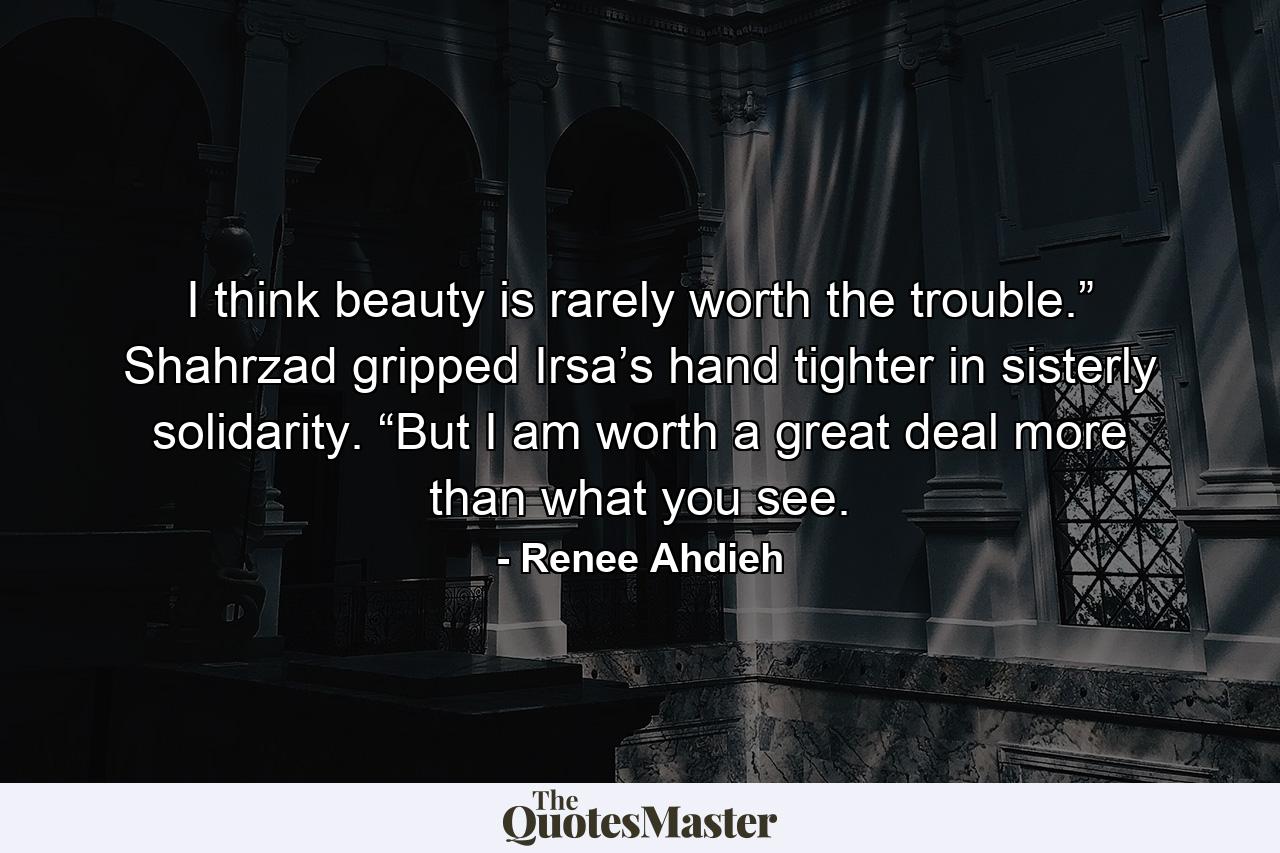 I think beauty is rarely worth the trouble.” Shahrzad gripped Irsa’s hand tighter in sisterly solidarity. “But I am worth a great deal more than what you see. - Quote by Renee Ahdieh