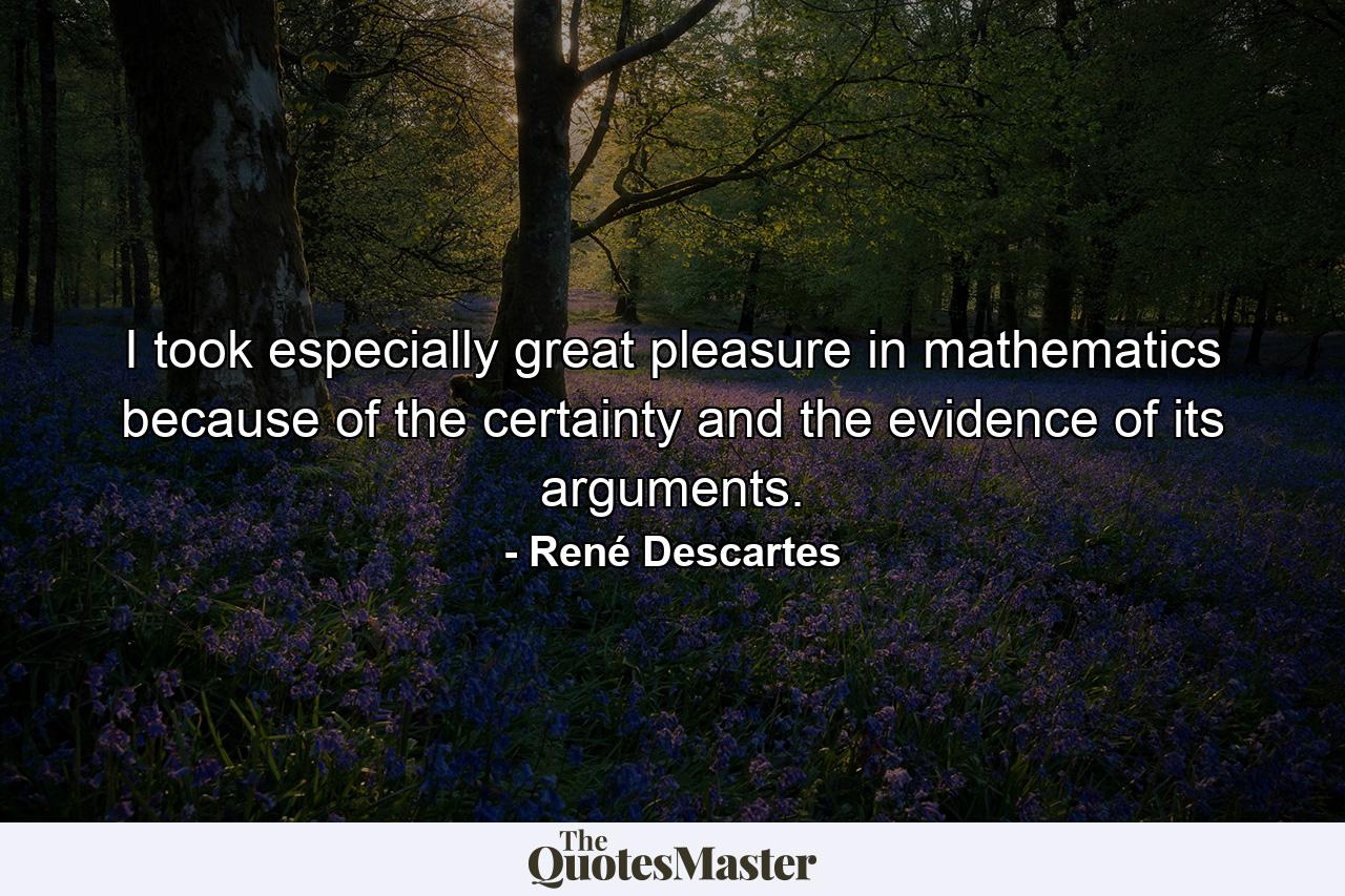 I took especially great pleasure in mathematics because of the certainty and the evidence of its arguments. - Quote by René Descartes