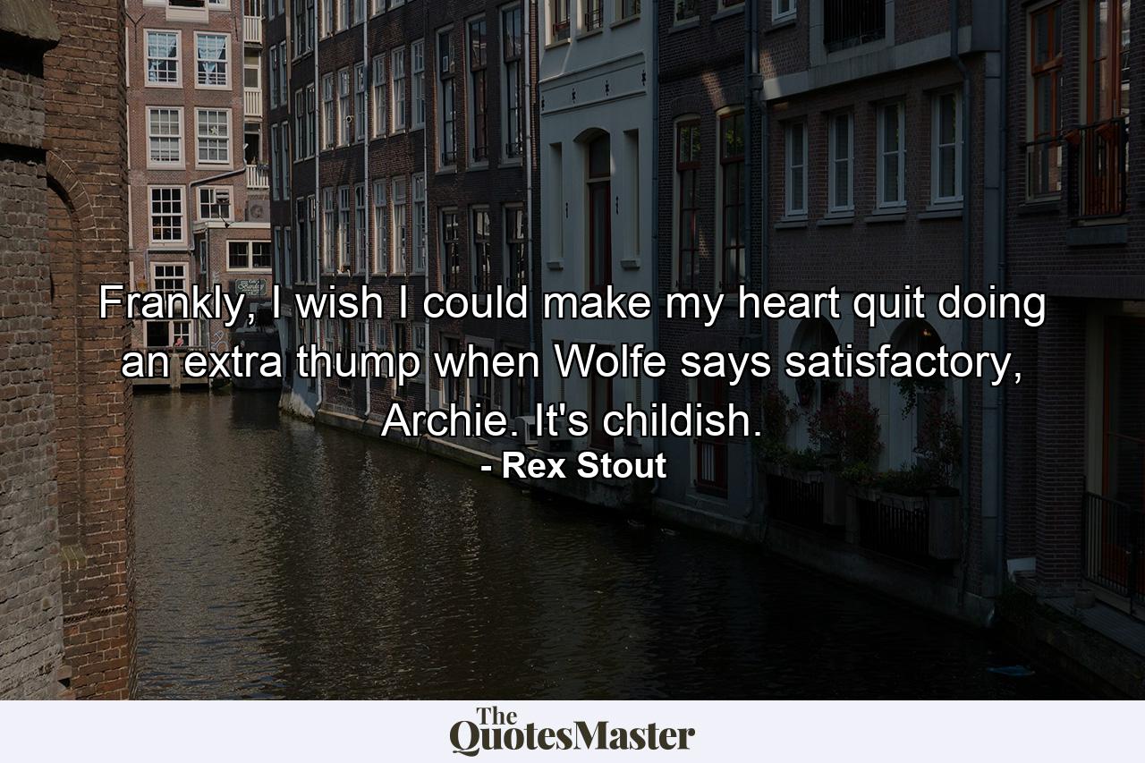 Frankly, I wish I could make my heart quit doing an extra thump when Wolfe says satisfactory, Archie. It's childish. - Quote by Rex Stout