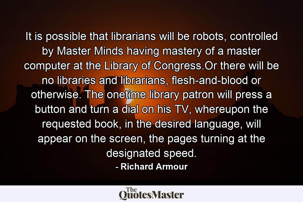 It is possible that librarians will be robots, controlled by Master Minds having mastery of a master computer at the Library of Congress.Or there will be no libraries and librarians, flesh-and-blood or otherwise. The onetime library patron will press a button and turn a dial on his TV, whereupon the requested book, in the desired language, will appear on the screen, the pages turning at the designated speed. - Quote by Richard Armour