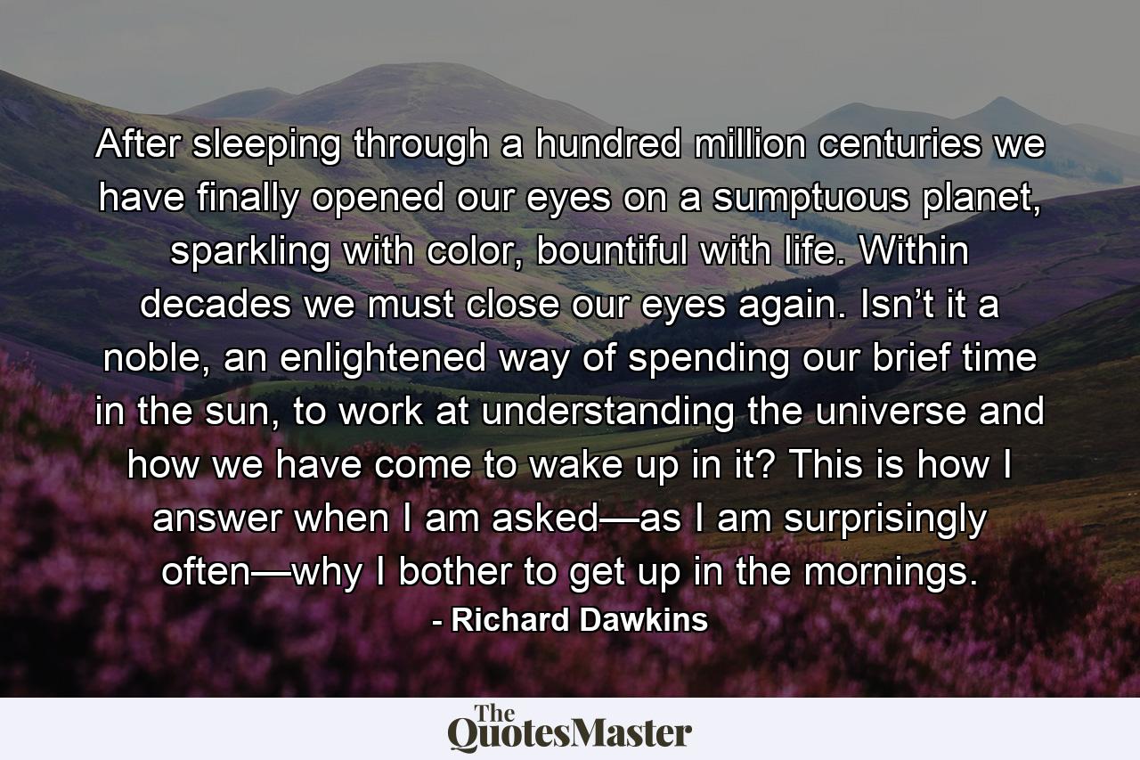 After sleeping through a hundred million centuries we have finally opened our eyes on a sumptuous planet, sparkling with color, bountiful with life. Within decades we must close our eyes again. Isn’t it a noble, an enlightened way of spending our brief time in the sun, to work at understanding the universe and how we have come to wake up in it? This is how I answer when I am asked—as I am surprisingly often—why I bother to get up in the mornings. - Quote by Richard Dawkins