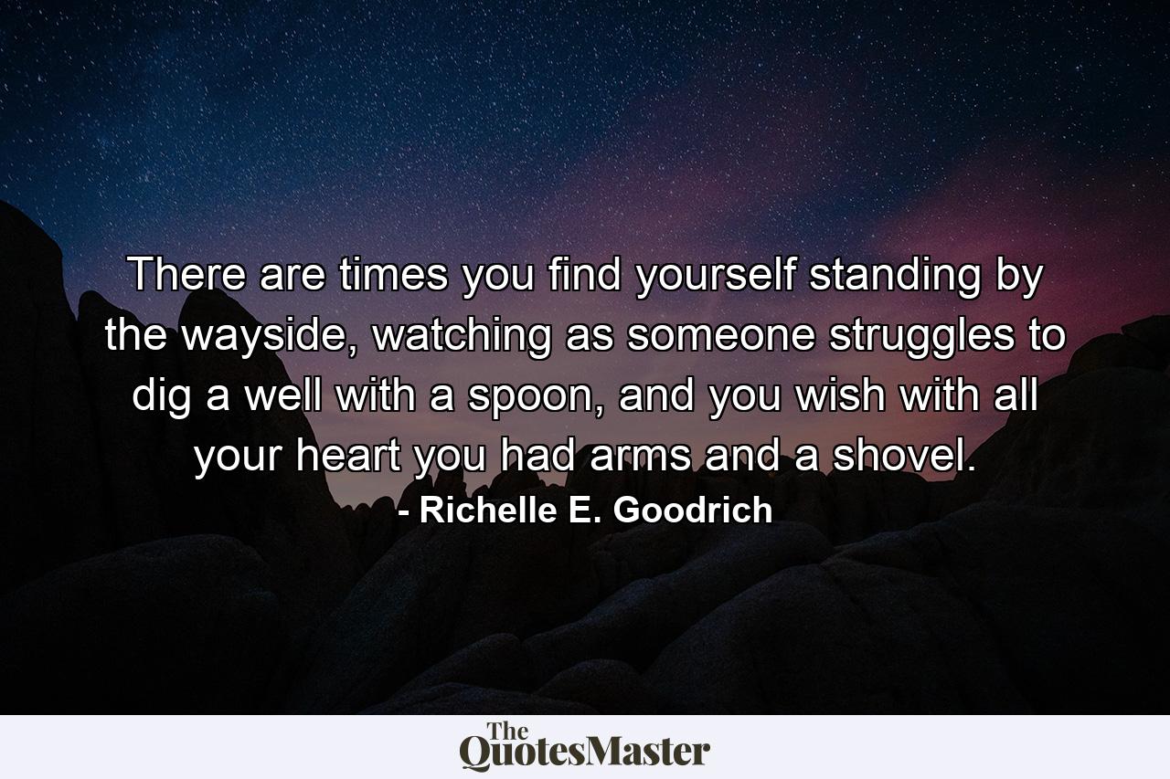 There are times you find yourself standing by the wayside, watching as someone struggles to dig a well with a spoon, and you wish with all your heart you had arms and a shovel. - Quote by Richelle E. Goodrich