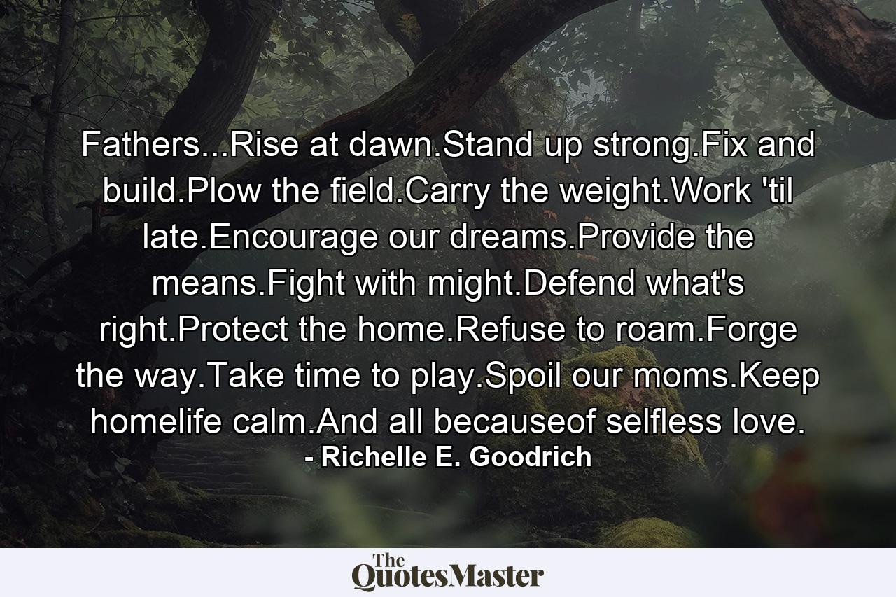 Fathers...Rise at dawn.Stand up strong.Fix and build.Plow the field.Carry the weight.Work 'til late.Encourage our dreams.Provide the means.Fight with might.Defend what's right.Protect the home.Refuse to roam.Forge the way.Take time to play.Spoil our moms.Keep homelife calm.And all becauseof selfless love. - Quote by Richelle E. Goodrich