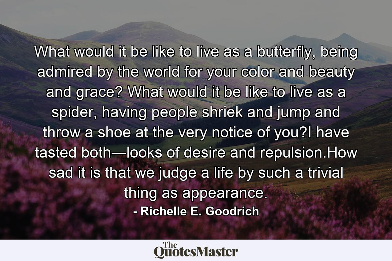 What would it be like to live as a butterfly, being admired by the world for your color and beauty and grace? What would it be like to live as a spider, having people shriek and jump and throw a shoe at the very notice of you?I have tasted both―looks of desire and repulsion.How sad it is that we judge a life by such a trivial thing as appearance. - Quote by Richelle E. Goodrich