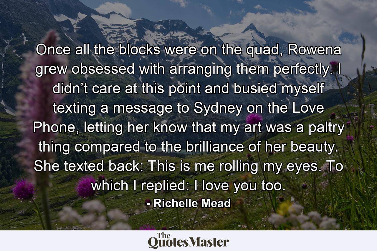 Once all the blocks were on the quad, Rowena grew obsessed with arranging them perfectly. I didn’t care at this point and busied myself texting a message to Sydney on the Love Phone, letting her know that my art was a paltry thing compared to the brilliance of her beauty. She texted back: This is me rolling my eyes. To which I replied: I love you too. - Quote by Richelle Mead