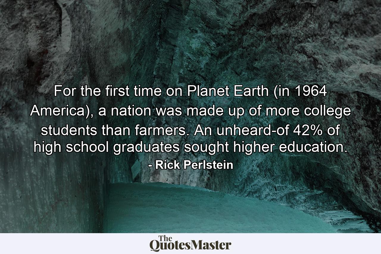 For the first time on Planet Earth (in 1964 America), a nation was made up of more college students than farmers. An unheard-of 42% of high school graduates sought higher education. - Quote by Rick Perlstein