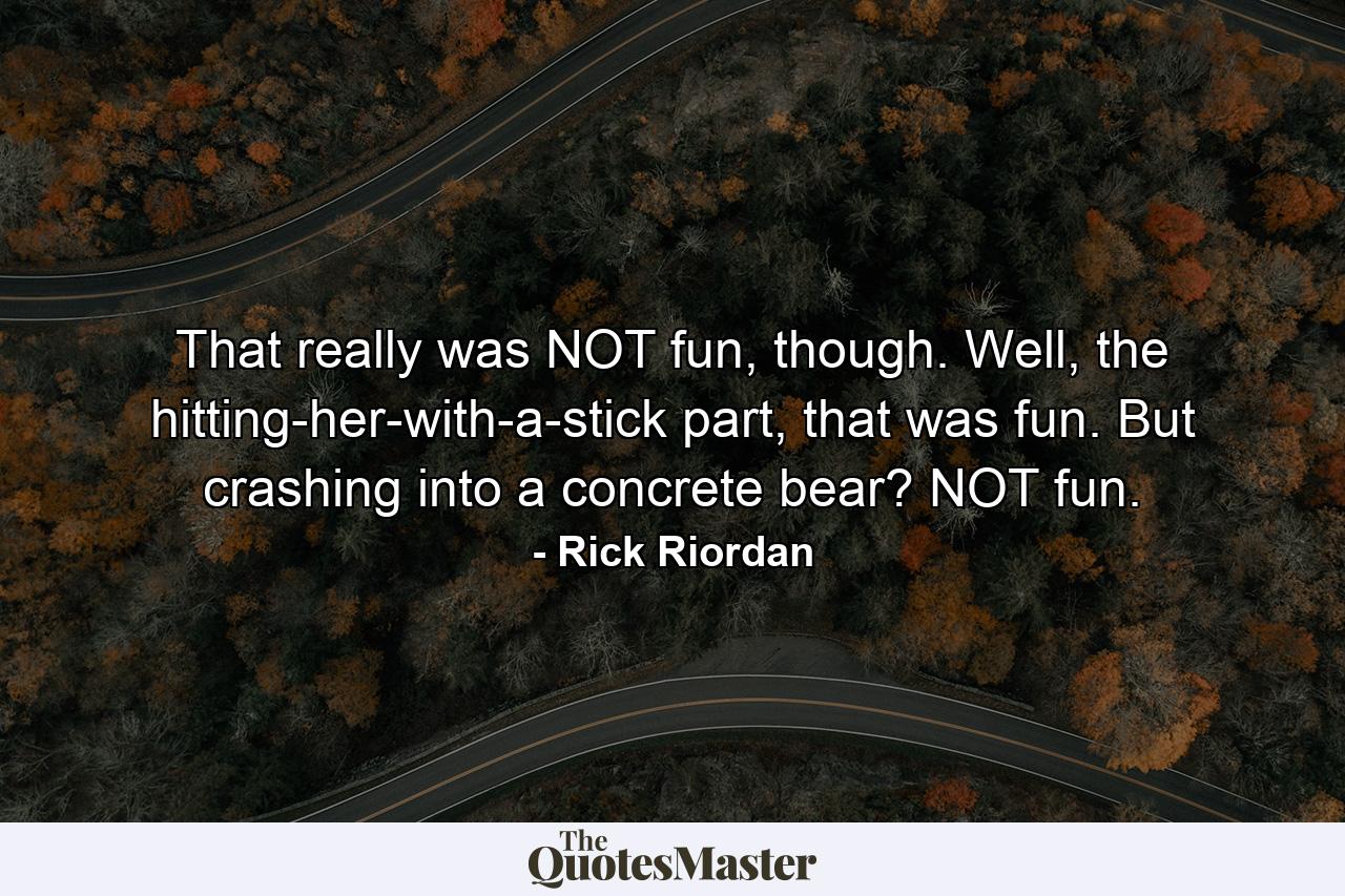 That really was NOT fun, though. Well, the hitting-her-with-a-stick part, that was fun. But crashing into a concrete bear? NOT fun. - Quote by Rick Riordan