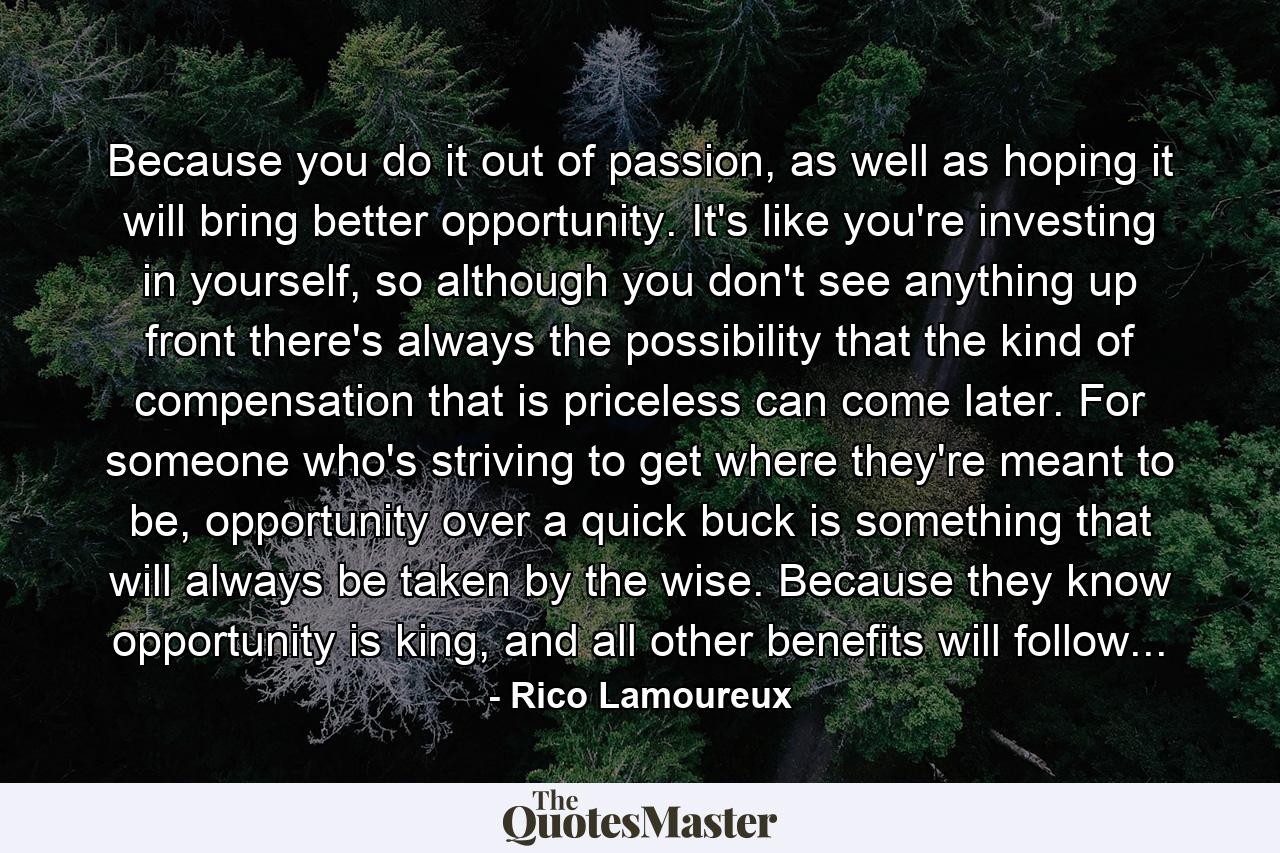 Because you do it out of passion, as well as hoping it will bring better opportunity. It's like you're investing in yourself, so although you don't see anything up front there's always the possibility that the kind of compensation that is priceless can come later. For someone who's striving to get where they're meant to be, opportunity over a quick buck is something that will always be taken by the wise. Because they know opportunity is king, and all other benefits will follow... - Quote by Rico Lamoureux