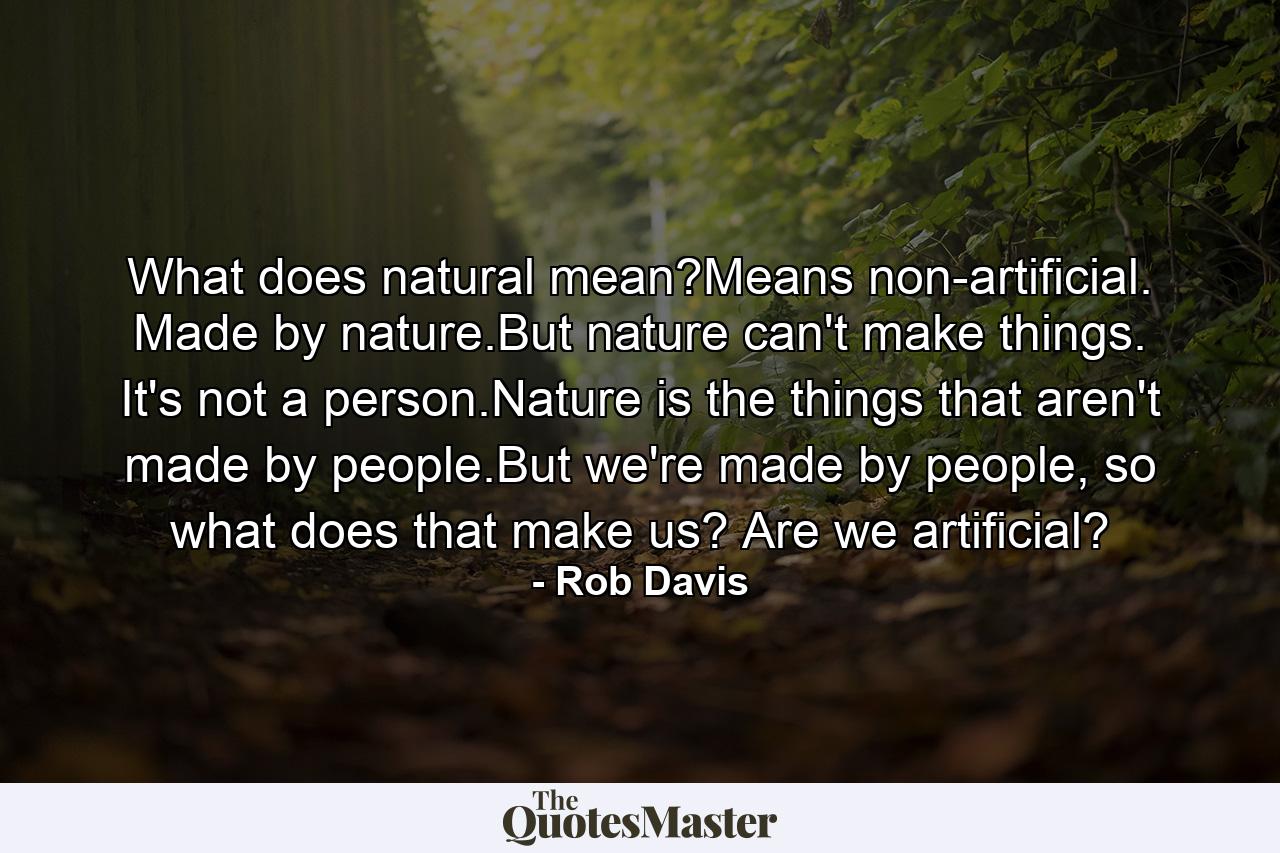 What does natural mean?Means non-artificial. Made by nature.But nature can't make things. It's not a person.Nature is the things that aren't made by people.But we're made by people, so what does that make us? Are we artificial? - Quote by Rob Davis