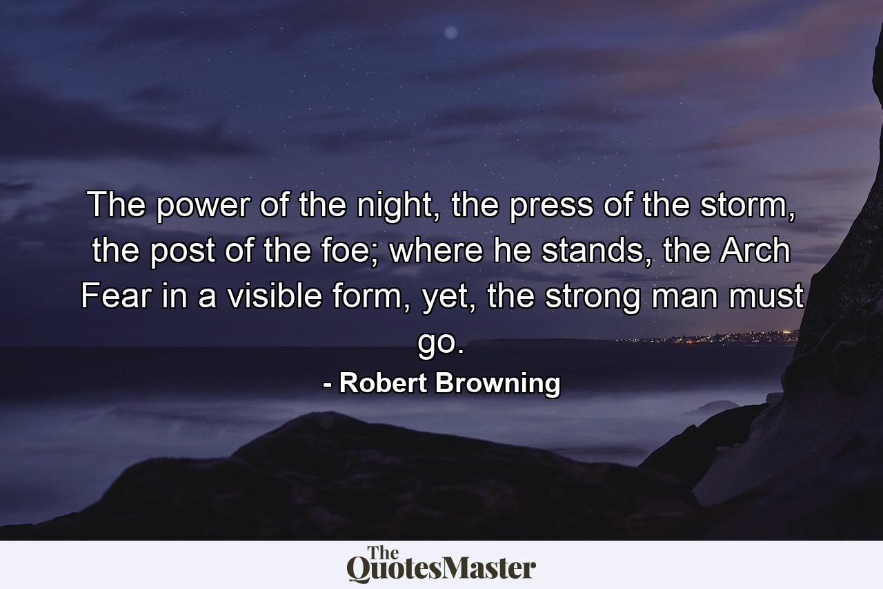 The power of the night, the press of the storm, the post of the foe; where he stands, the Arch Fear in a visible form, yet, the strong man must go. - Quote by Robert Browning