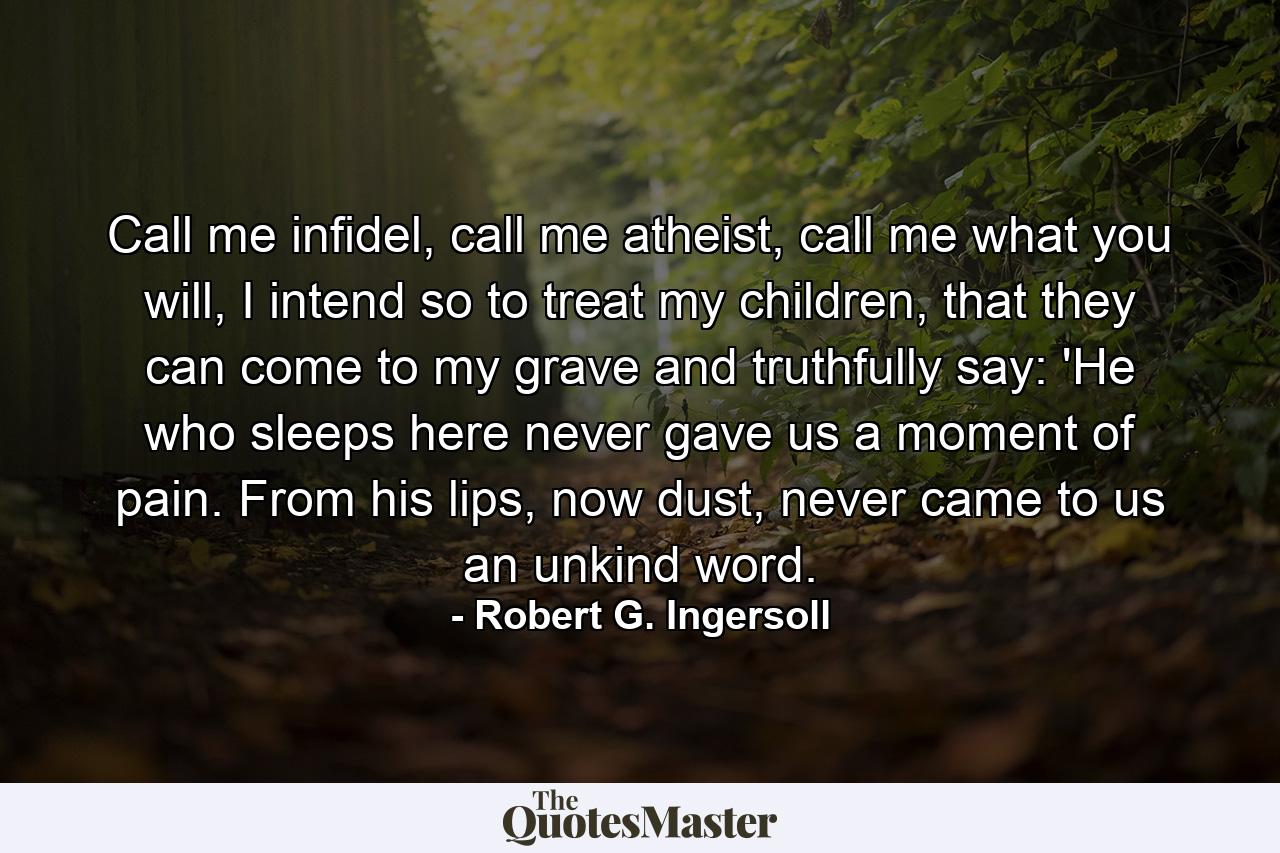 Call me infidel, call me atheist, call me what you will, I intend so to treat my children, that they can come to my grave and truthfully say: 'He who sleeps here never gave us a moment of pain. From his lips, now dust, never came to us an unkind word. - Quote by Robert G. Ingersoll