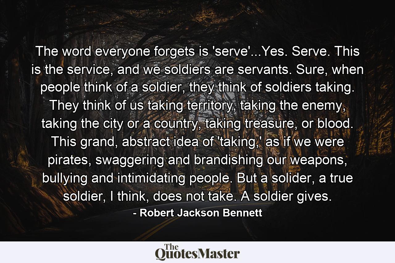 The word everyone forgets is 'serve'...Yes. Serve. This is the service, and we soldiers are servants. Sure, when people think of a soldier, they think of soldiers taking. They think of us taking territory, taking the enemy, taking the city or a country, taking treasure, or blood. This grand, abstract idea of 'taking,' as if we were pirates, swaggering and brandishing our weapons, bullying and intimidating people. But a solider, a true soldier, I think, does not take. A soldier gives. - Quote by Robert Jackson Bennett