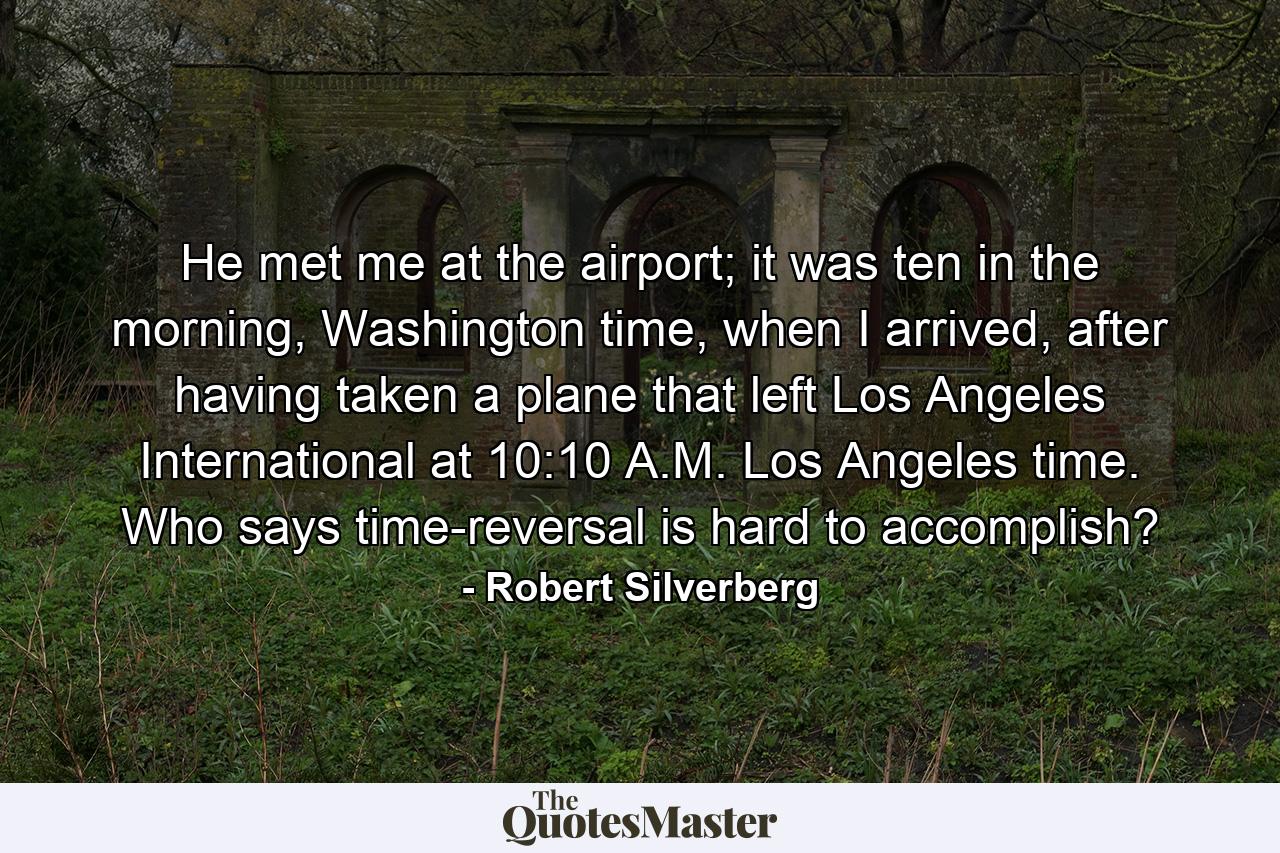 He met me at the airport; it was ten in the morning, Washington time, when I arrived, after having taken a plane that left Los Angeles International at 10:10 A.M. Los Angeles time. Who says time-reversal is hard to accomplish? - Quote by Robert Silverberg