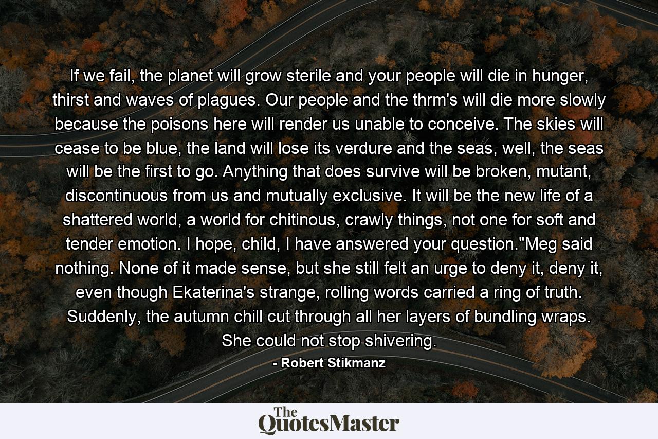 If we fail, the planet will grow sterile and your people will die in hunger, thirst and waves of plagues. Our people and the thrm's will die more slowly because the poisons here will render us unable to conceive. The skies will cease to be blue, the land will lose its verdure and the seas, well, the seas will be the first to go. Anything that does survive will be broken, mutant, discontinuous from us and mutually exclusive. It will be the new life of a shattered world, a world for chitinous, crawly things, not one for soft and tender emotion. I hope, child, I have answered your question.