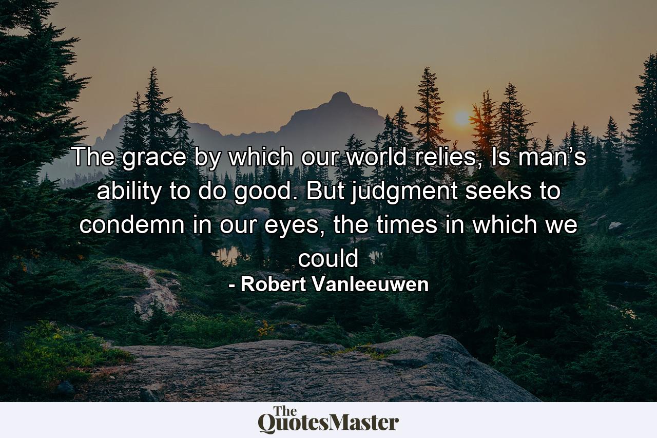 The grace by which our world relies, Is man’s ability to do good. But judgment seeks to condemn in our eyes, the times in which we could - Quote by Robert Vanleeuwen