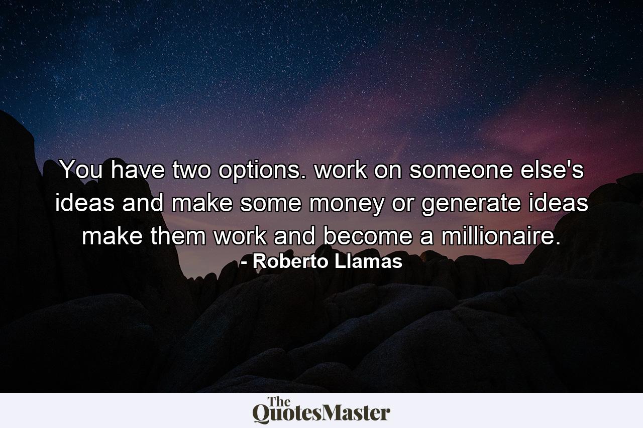 You have two options. work on someone else's ideas and make some money or generate ideas make them work and become a millionaire. - Quote by Roberto Llamas