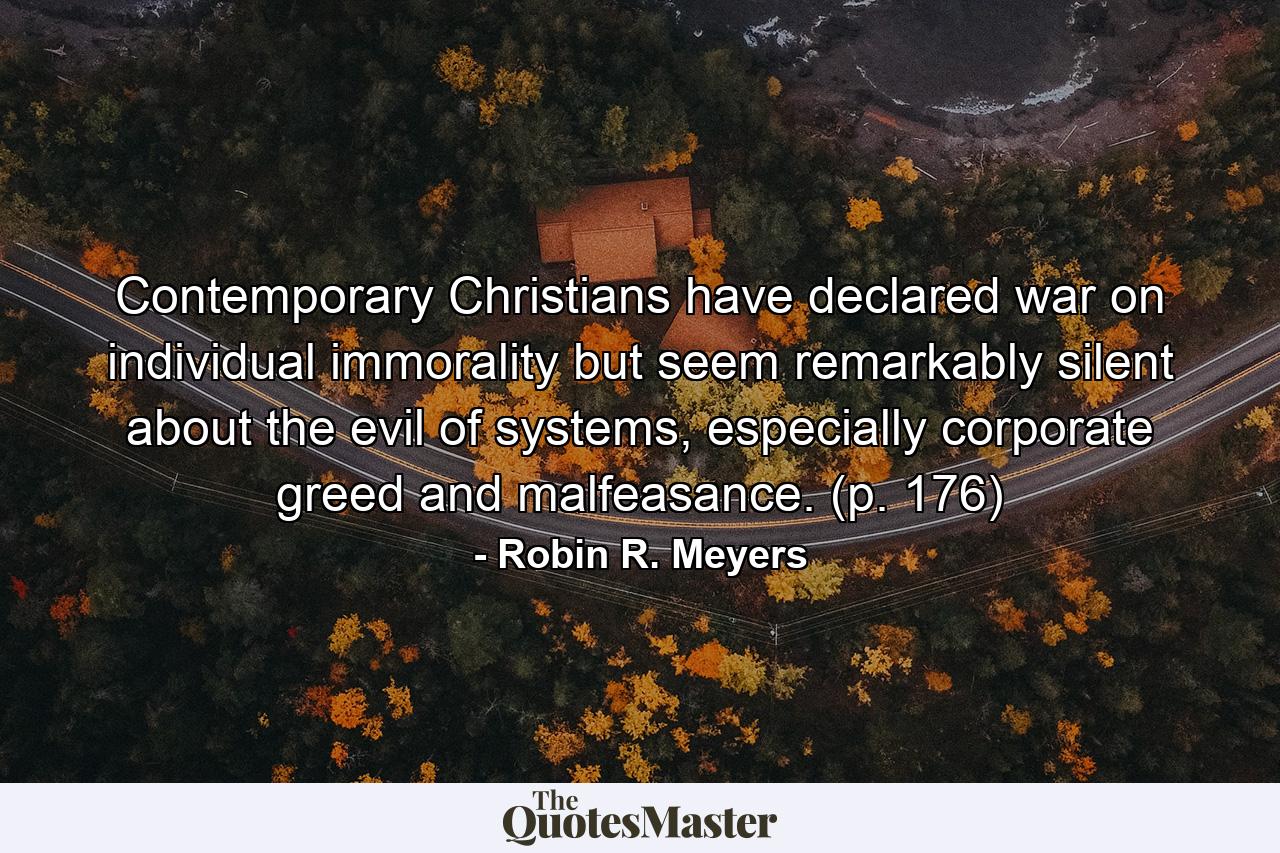 Contemporary Christians have declared war on individual immorality but seem remarkably silent about the evil of systems, especially corporate greed and malfeasance. (p. 176) - Quote by Robin R. Meyers