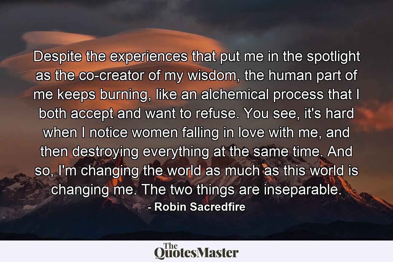 Despite the experiences that put me in the spotlight as the co-creator of my wisdom, the human part of me keeps burning, like an alchemical process that I both accept and want to refuse. You see, it's hard when I notice women falling in love with me, and then destroying everything at the same time. And so, I'm changing the world as much as this world is changing me. The two things are inseparable. - Quote by Robin Sacredfire