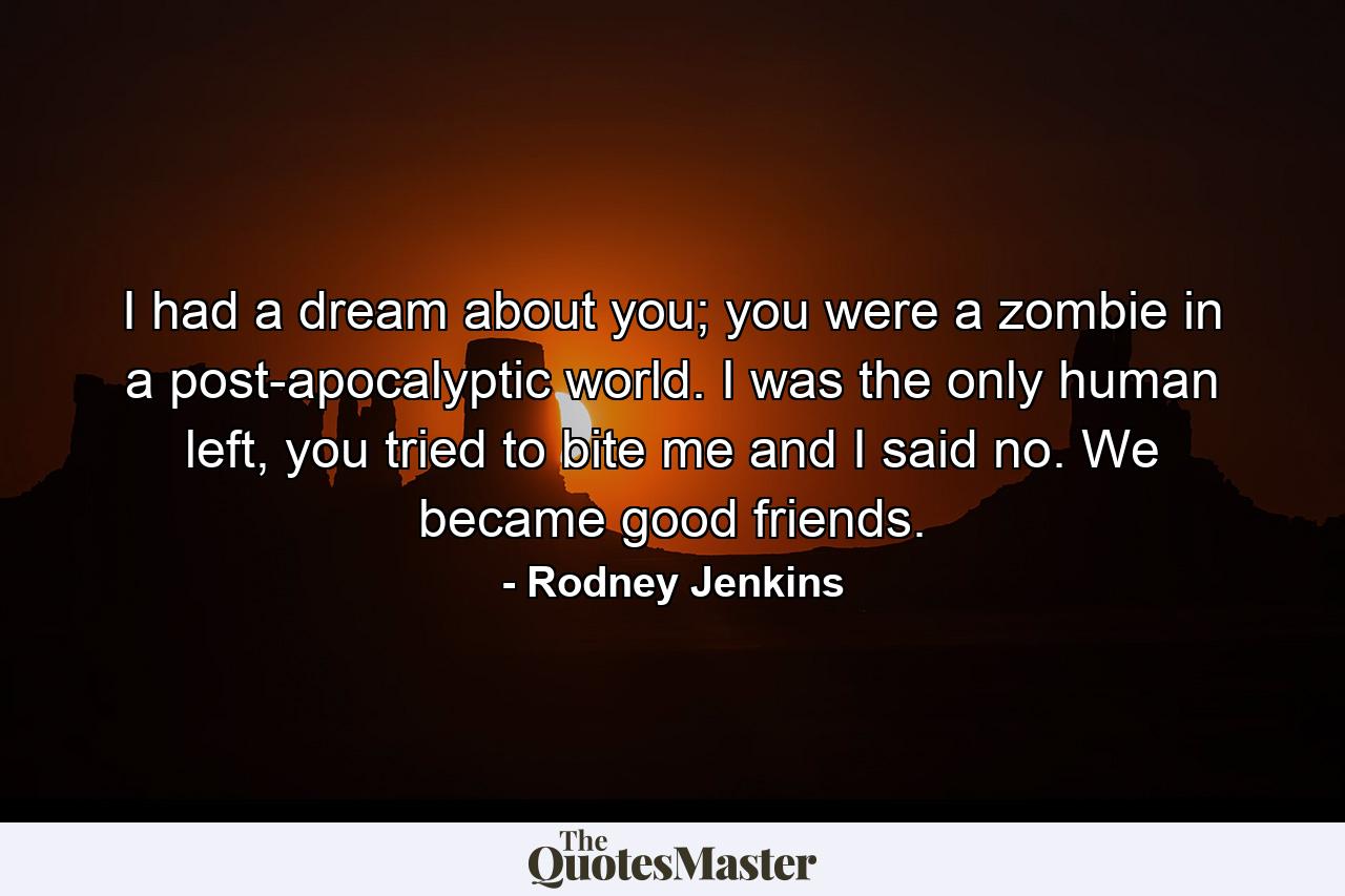 I had a dream about you; you were a zombie in a post-apocalyptic world. I was the only human left, you tried to bite me and I said no. We became good friends. - Quote by Rodney Jenkins