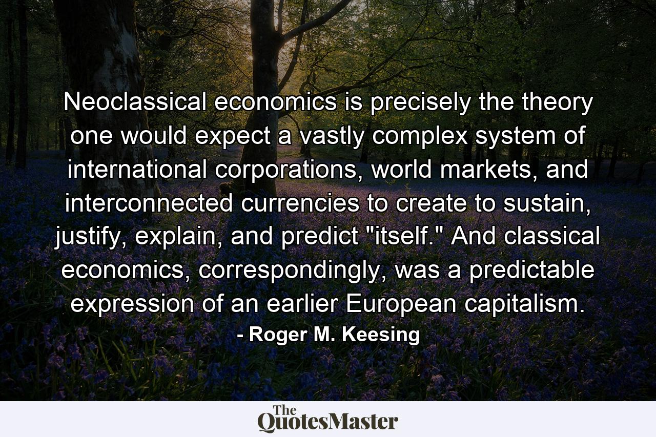 Neoclassical economics is precisely the theory one would expect a vastly complex system of international corporations, world markets, and interconnected currencies to create to sustain, justify, explain, and predict 