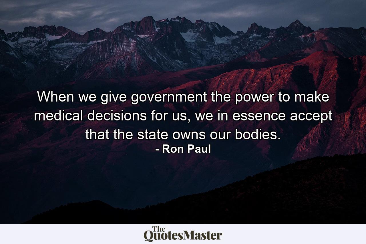 When we give government the power to make medical decisions for us, we in essence accept that the state owns our bodies. - Quote by Ron Paul