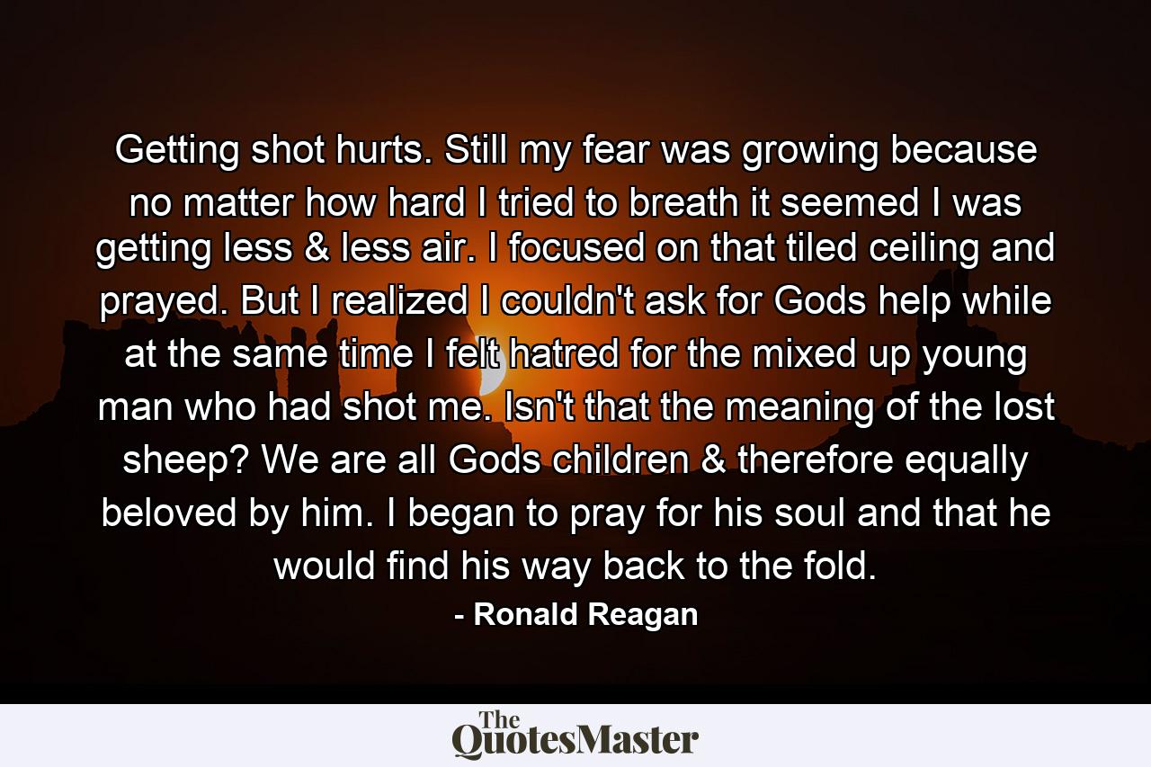 Getting shot hurts. Still my fear was growing because no matter how hard I tried to breath it seemed I was getting less & less air. I focused on that tiled ceiling and prayed. But I realized I couldn't ask for Gods help while at the same time I felt hatred for the mixed up young man who had shot me. Isn't that the meaning of the lost sheep? We are all Gods children & therefore equally beloved by him. I began to pray for his soul and that he would find his way back to the fold. - Quote by Ronald Reagan