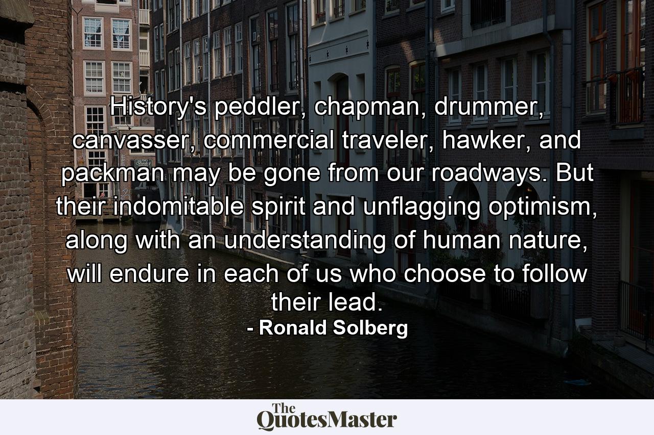 History's peddler, chapman, drummer, canvasser, commercial traveler, hawker, and packman may be gone from our roadways. But their indomitable spirit and unflagging optimism, along with an understanding of human nature, will endure in each of us who choose to follow their lead. - Quote by Ronald Solberg