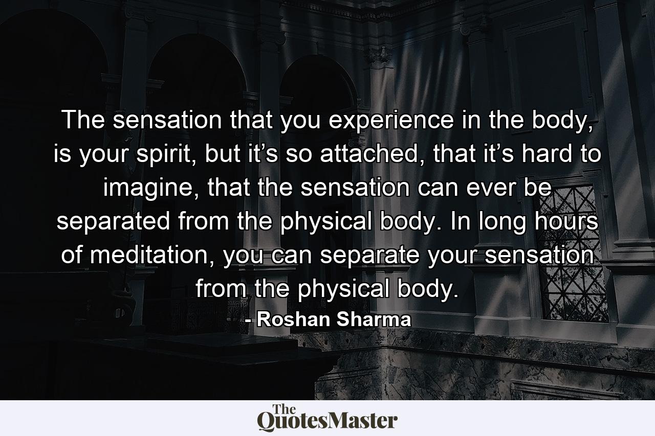 The sensation that you experience in the body, is your spirit, but it’s so attached, that it’s hard to imagine, that the sensation can ever be separated from the physical body. In long hours of meditation, you can separate your sensation from the physical body. - Quote by Roshan Sharma