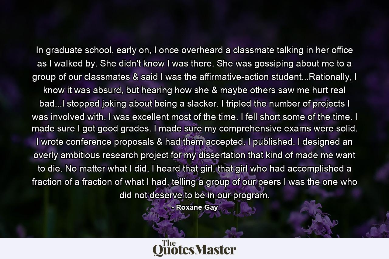 In graduate school, early on, I once overheard a classmate talking in her office as I walked by. She didn't know I was there. She was gossiping about me to a group of our classmates & said I was the affirmative-action student...Rationally, I know it was absurd, but hearing how she & maybe others saw me hurt real bad...I stopped joking about being a slacker. I tripled the number of projects I was involved with. I was excellent most of the time. I fell short some of the time. I made sure I got good grades. I made sure my comprehensive exams were solid. I wrote conference proposals & had them accepted. I published. I designed an overly ambitious research project for my dissertation that kind of made me want to die. No matter what I did, I heard that girl, that girl who had accomplished a fraction of a fraction of what I had, telling a group of our peers I was the one who did not deserve to be in our program. - Quote by Roxane Gay