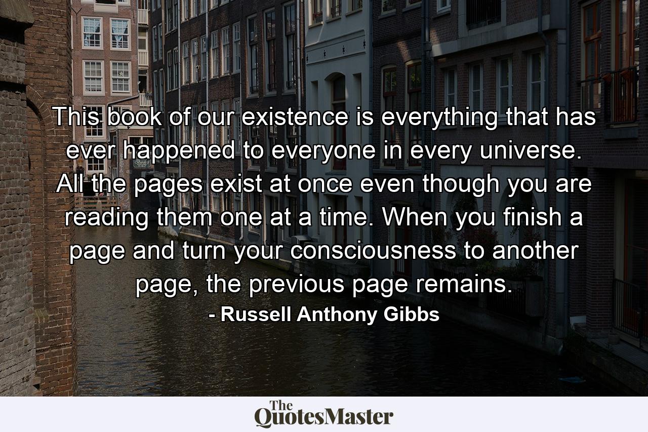 This book of our existence is everything that has ever happened to everyone in every universe. All the pages exist at once even though you are reading them one at a time. When you finish a page and turn your consciousness to another page, the previous page remains. - Quote by Russell Anthony Gibbs