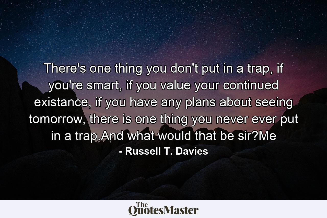 There's one thing you don't put in a trap, if you're smart, if you value your continued existance, if you have any plans about seeing tomorrow, there is one thing you never ever put in a trap.And what would that be sir?Me - Quote by Russell T. Davies