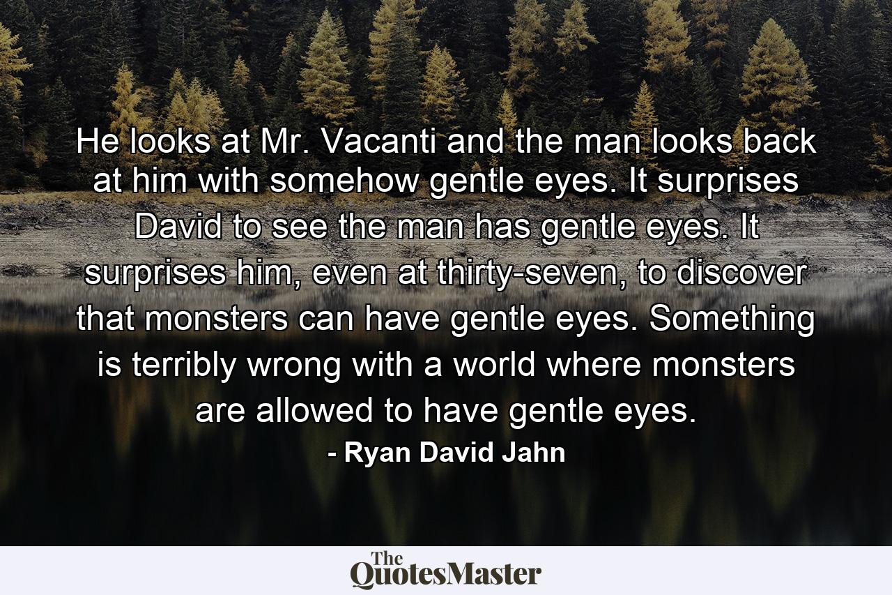 He looks at Mr. Vacanti and the man looks back at him with somehow gentle eyes. It surprises David to see the man has gentle eyes. It surprises him, even at thirty-seven, to discover that monsters can have gentle eyes. Something is terribly wrong with a world where monsters are allowed to have gentle eyes. - Quote by Ryan David Jahn