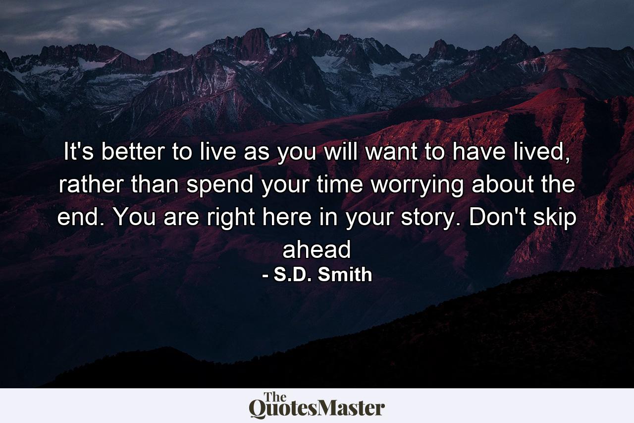 It's better to live as you will want to have lived, rather than spend your time worrying about the end. You are right here in your story. Don't skip ahead - Quote by S.D. Smith