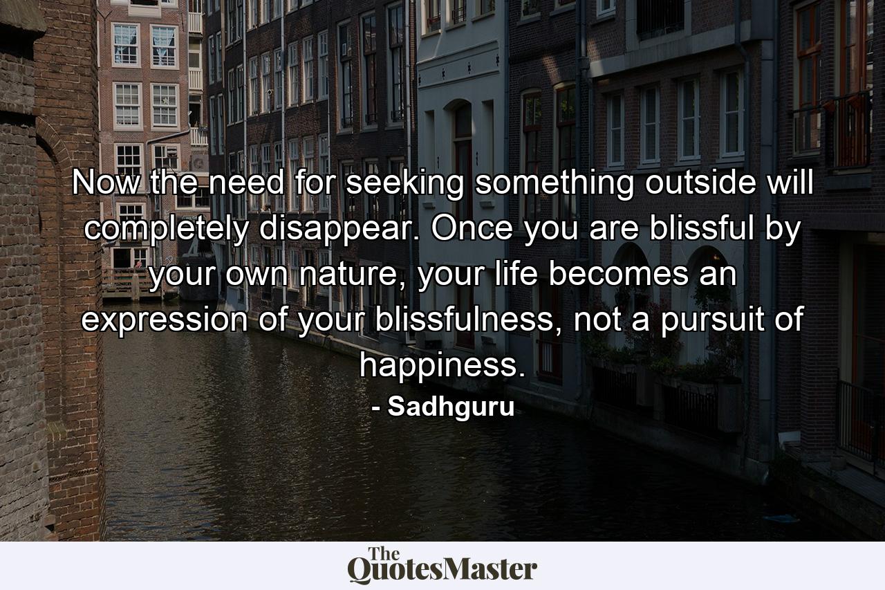 Now the need for seeking something outside will completely disappear. Once you are blissful by your own nature, your life becomes an expression of your blissfulness, not a pursuit of happiness. - Quote by Sadhguru