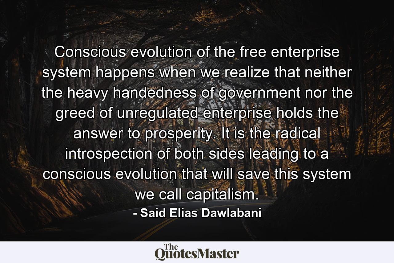 Conscious evolution of the free enterprise system happens when we realize that neither the heavy handedness of government nor the greed of unregulated enterprise holds the answer to prosperity. It is the radical introspection of both sides leading to a conscious evolution that will save this system we call capitalism. - Quote by Said Elias Dawlabani